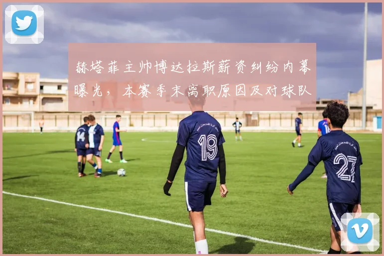 赫塔菲主帅博达拉斯薪资纠纷内幕曝光,本赛季末离职原因及对球队影响深度解析