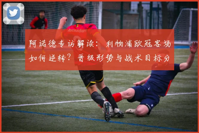阿诺德专访解读：利物浦欧冠客场如何逆转？晋级形势与战术目标分析