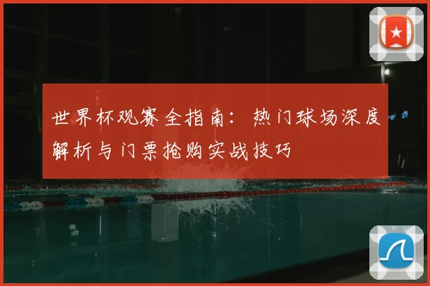 世界杯观赛全指南：热门球场深度解析与门票抢购实战技巧