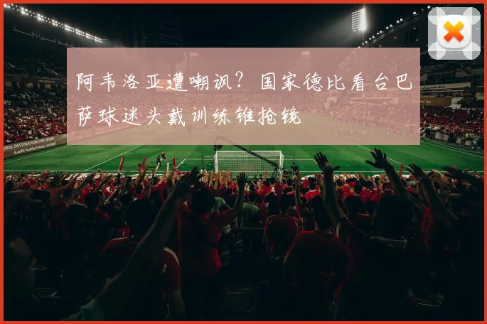 阿韦洛亚遭嘲讽？国家德比看台巴萨球迷头戴训练锥抢镜