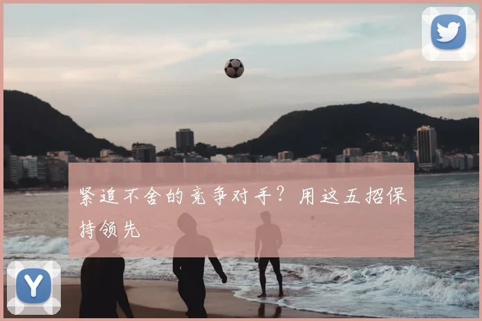 紧追不舍的竞争对手？用这五招保持领先