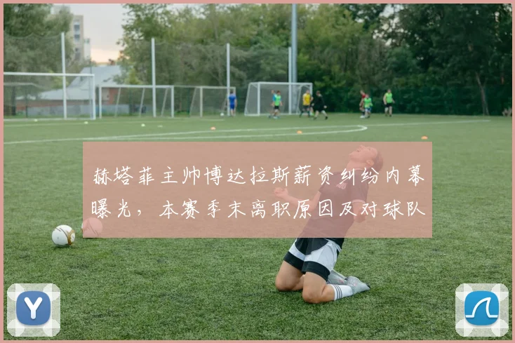 赫塔菲主帅博达拉斯薪资纠纷内幕曝光，本赛季末离职原因及对球队影响深度解析